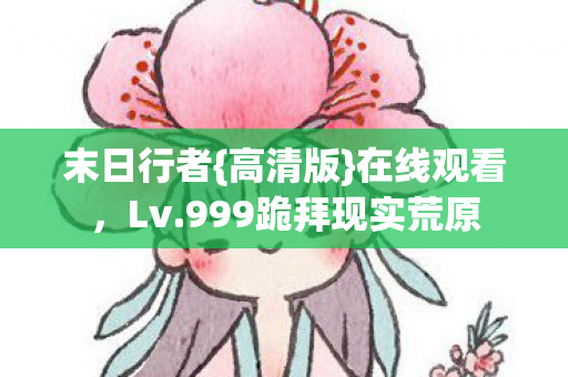 末日行者{高清版}在线观看，Lv.999跪拜现实荒原