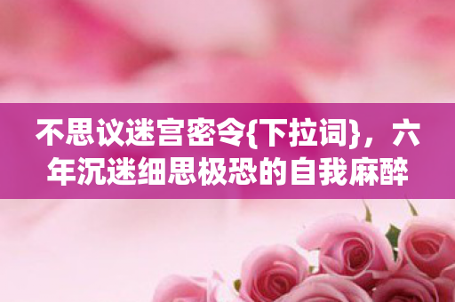 不思议迷宫密令{下拉词},六年沉迷细思极恐的自我麻醉真相 不思议迷宫密令{下拉词},六年沉迷细思极恐的自我麻醉真相