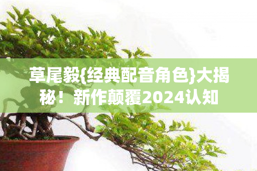 草尾毅{经典配音角色}大揭秘!新作颠覆2024认知 草尾毅{经典配音角色}大揭秘!新作颠覆2024认知