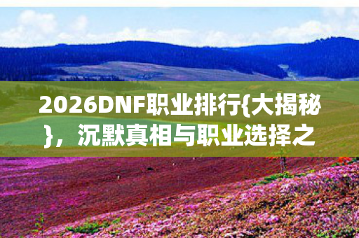 2026DNF职业排行{大揭秘},沉默真相与职业选择之惑 2026DNF职业排行{大揭秘},沉默真相与职业选择之惑