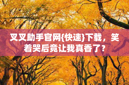 叉叉助手官网{快速}下载,笑着哭后竟让我真香了? 叉叉助手官网{快速}下载,笑着哭后竟让我真香了?