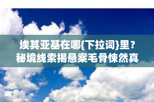 埃其亚基在哪{下拉词}里?秘境线索揭悬案毛骨悚然真相 埃其亚基在哪{下拉词}里?秘境线索揭悬案毛骨悚然真相