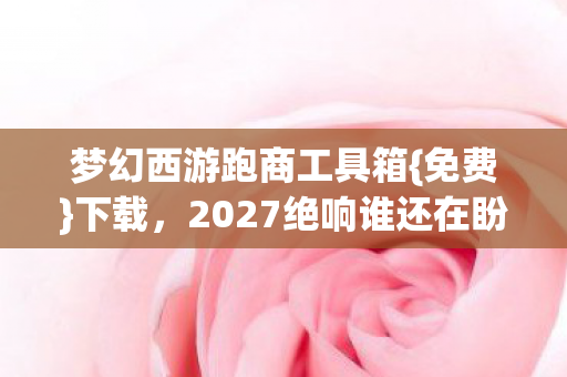 梦幻西游跑商工具箱{免费}下载，2027绝响谁还在盼？