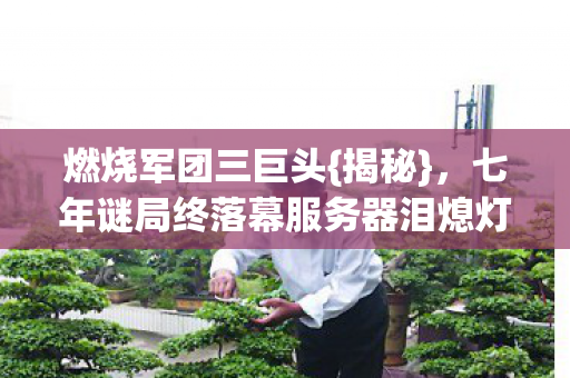 燃烧军团三巨头{揭秘},七年谜局终落幕服务器泪熄灯 燃烧军团三巨头{揭秘},七年谜局终落幕服务器泪熄灯