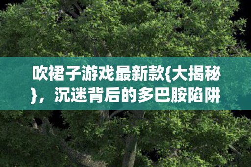 吹裙子游戏最新款{大揭秘}，沉迷背后的多巴胺陷阱