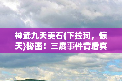 神武九天美石{下拉词，惊天}秘密！三度事件背后真相揭秘