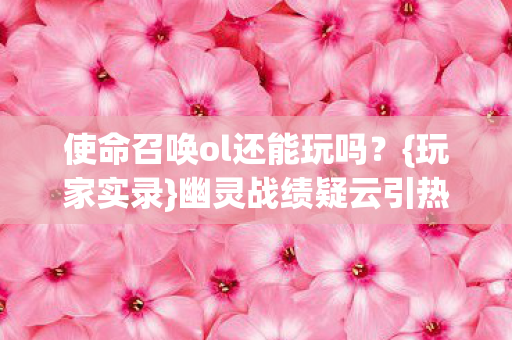 使命召唤ol还能玩吗?{玩家实录}幽灵战绩疑云引热议 使命召唤ol还能玩吗?{玩家实录}幽灵战绩疑云引热议