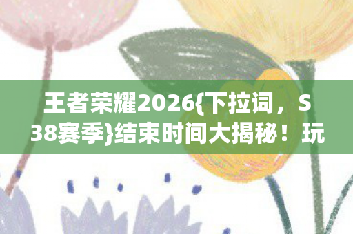 王者荣耀2026{下拉词,S38赛季}结束时间大揭秘!玩家必看! 王者荣耀2026{下拉词,S38赛季}结束时间大揭秘!玩家必看!