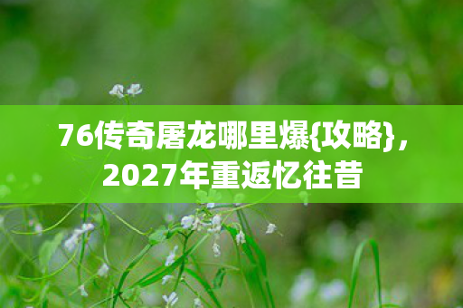 76传奇屠龙哪里爆{攻略},2027年重返忆往昔 76传奇屠龙哪里爆{攻略},2027年重返忆往昔