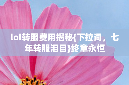 lol转服费用揭秘{下拉词,七年转服泪目}终章永恒 lol转服费用揭秘{下拉词,七年转服泪目}终章永恒