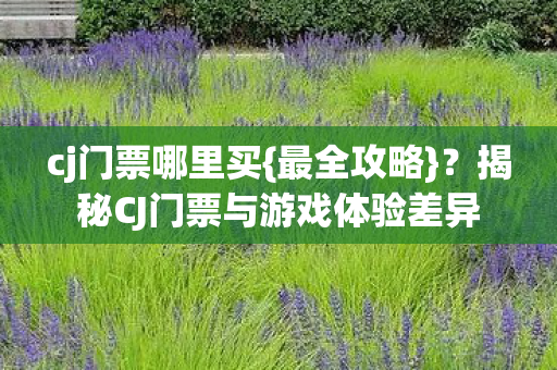 cj门票哪里买{最全攻略}?揭秘CJ门票与游戏体验差异 cj门票哪里买{最全攻略}?揭秘CJ门票与游戏体验差异