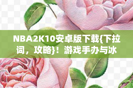 NBA2K10安卓版下载{下拉词,攻略}!游戏手办与冰箱的破圈惊喜 NBA2K10安卓版下载{下拉词,攻略}!游戏手办与冰箱的破圈惊喜