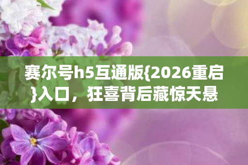 赛尔号h5互通版{2026重启}入口,狂喜背后藏惊天悬念? 赛尔号h5互通版{2026重启}入口,狂喜背后藏惊天悬念?