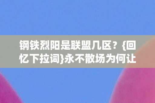 钢铁烈阳是联盟几区?{回忆下拉词}永不散场为何让人鼻酸? 钢铁烈阳是联盟几区?{回忆下拉词}永不散场为何让人鼻酸?