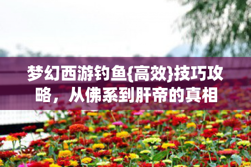 梦幻西游钓鱼{高效}技巧攻略,从佛系到肝帝的真相 梦幻西游钓鱼{高效}技巧攻略,从佛系到肝帝的真相