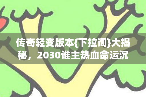 传奇轻变版本{下拉词}大揭秘，2030谁主热血命运沉浮？