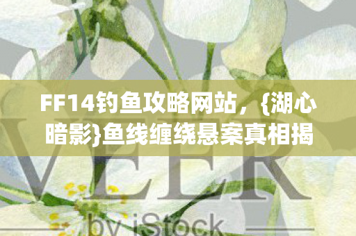 FF14钓鱼攻略网站,{湖心暗影}鱼线缠绕悬案真相揭秘 FF14钓鱼攻略网站,{湖心暗影}鱼线缠绕悬案真相揭秘