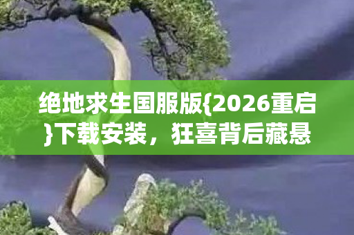 绝地求生国服版{2026重启}下载安装,狂喜背后藏悬念? 绝地求生国服版{2026重启}下载安装,狂喜背后藏悬念?