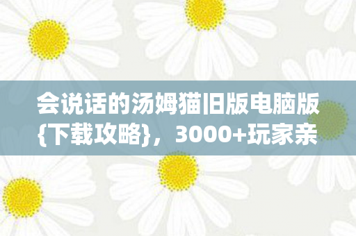 会说话的汤姆猫旧版电脑版{下载攻略}，3000+玩家亲历