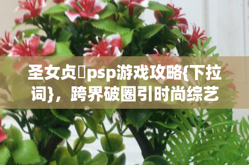 圣女贞徳psp游戏攻略{下拉词},跨界破圈引时尚综艺新热潮 圣女贞徳psp游戏攻略{下拉词},跨界破圈引时尚综艺新热潮