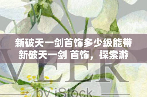 新破天一剑首饰多少级能带新破天一剑 首饰,探索游戏中的璀璨瑰宝,新破天一剑首饰,探索游戏中的璀璨瑰宝 新破天一剑首饰多少级能带新破天一剑 首饰,探索游戏中的璀璨瑰宝,新破天一剑首饰,探索游戏中的璀璨瑰宝