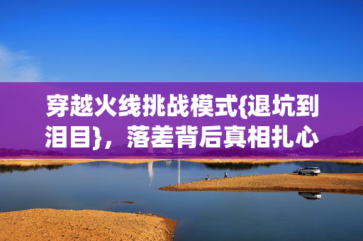 穿越火线挑战模式{退坑到泪目},落差背后真相扎心 穿越火线挑战模式{退坑到泪目},落差背后真相扎心