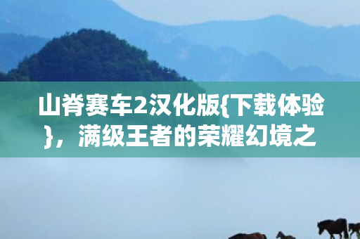 山脊赛车2汉化版{下载体验},满级王者的荣耀幻境之旅 山脊赛车2汉化版{下载体验},满级王者的荣耀幻境之旅