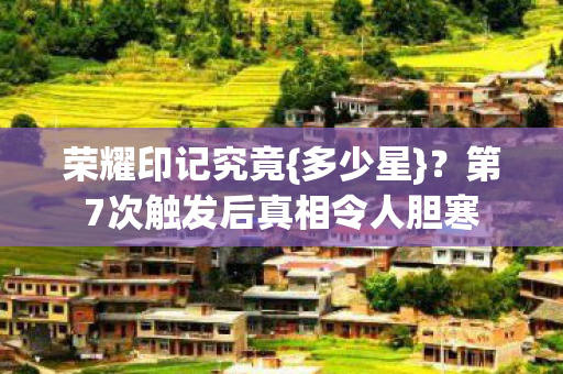 荣耀印记究竟{多少星}?第7次触发后真相令人胆寒 荣耀印记究竟{多少星}?第7次触发后真相令人胆寒