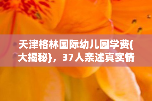 天津格林国际幼儿园学费{大揭秘}，37人亲述真实情况