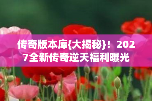 传奇版本库{大揭秘}!2027全新传奇逆天福利曝光 传奇版本库{大揭秘}!2027全新传奇逆天福利曝光