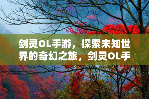 剑灵OL手游，探索未知世界的奇幻之旅，剑灵OL手游，探索未知世界的奇幻冒险之旅