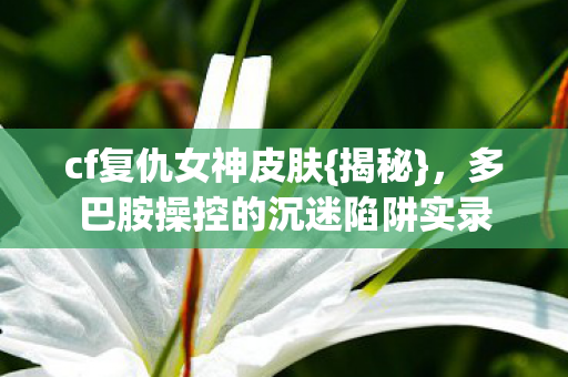 多巴胺操控的沉迷陷阱实录图片