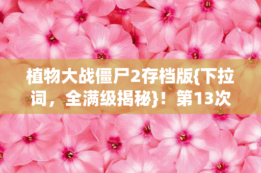 植物大战僵尸2存档版{下拉词,全满级揭秘}!第13次存档背后真相 植物大战僵尸2存档版{下拉词,全满级揭秘}!第13次存档背后真相