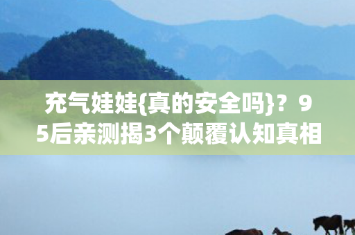 充气娃娃{真的安全吗}?95后亲测揭3个颠覆认知真相 充气娃娃{真的安全吗}?95后亲测揭3个颠覆认知真相