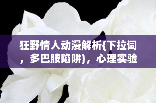 狂野情人动漫解析{下拉词,多巴胺陷阱},心理实验细思极恐 狂野情人动漫解析{下拉词,多巴胺陷阱},心理实验细思极恐