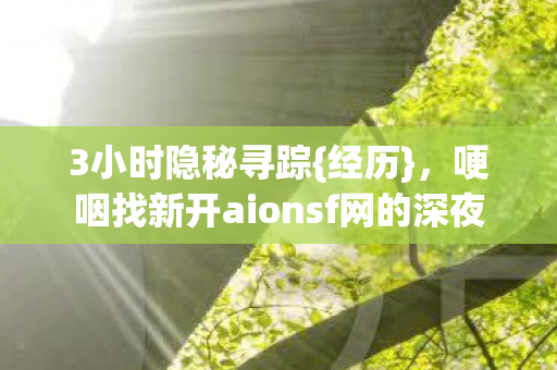 3小时隐秘寻踪{经历},哽咽找新开aionsf网的深夜 3小时隐秘寻踪{经历},哽咽找新开aionsf网的深夜