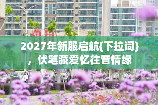 2027年新服启航{下拉词},伏笔藏爱忆往昔情缘 2027年新服启航{下拉词},伏笔藏爱忆往昔情缘