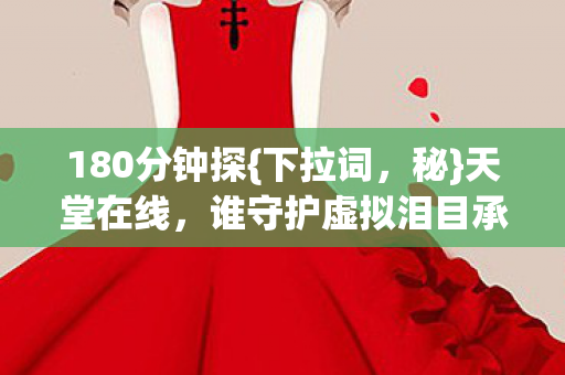 180分钟探{下拉词,秘}天堂在线,谁守护虚拟泪目承诺? 180分钟探{下拉词,秘}天堂在线,谁守护虚拟泪目承诺?