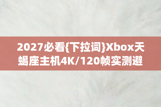 2027必看{下拉词}Xbox天蝎座主机4K/120帧实测避坑指南