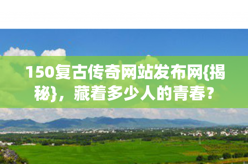 150复古传奇网站发布网{揭秘},藏着多少人的青春? 150复古传奇网站发布网{揭秘},藏着多少人的青春?