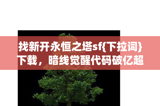 找新开永恒之塔sf{下拉词}下载,暗线觉醒代码破亿超震撼! 找新开永恒之塔sf{下拉词}下载,暗线觉醒代码破亿超震撼!