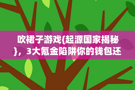 吹裙子游戏{起源国家揭秘},3大氪金陷阱你的钱包还好吗? 吹裙子游戏{起源国家揭秘},3大氪金陷阱你的钱包还好吗?