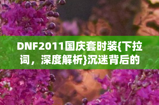 DNF2011国庆套时装{下拉词,深度解析}沉迷背后的多巴胺陷阱 DNF2011国庆套时装{下拉词,深度解析}沉迷背后的多巴胺陷阱