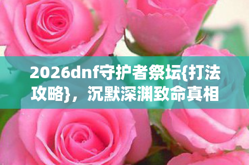 2026dnf守护者祭坛{打法攻略},沉默深渊致命真相揭秘 2026dnf守护者祭坛{打法攻略},沉默深渊致命真相揭秘