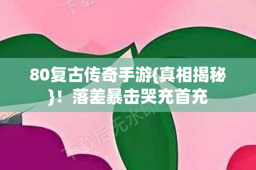 80复古传奇手游{真相揭秘}!落差暴击哭充首充 80复古传奇手游{真相揭秘}!落差暴击哭充首充