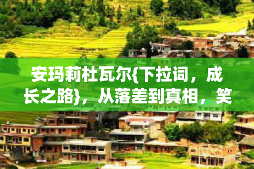 安玛莉杜瓦尔{下拉词,成长之路},从落差到真相,笑着哭了 安玛莉杜瓦尔{下拉词,成长之路},从落差到真相,笑着哭了