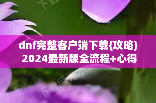 dnf完整客户端下载{攻略} 2024最新版全流程+心得+避坑 dnf完整客户端下载{攻略} 2024最新版全流程+心得+避坑