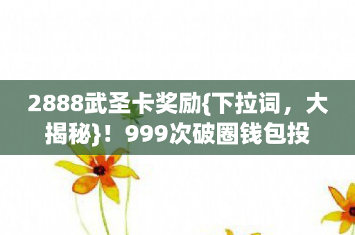 2888武圣卡奖励{下拉词,大揭秘}!999次破圈钱包投诚游戏世界 2888武圣卡奖励{下拉词,大揭秘}!999次破圈钱包投诚游戏世界