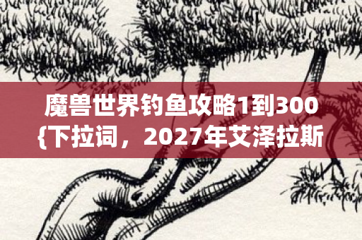 魔兽世界钓鱼攻略1到300{下拉词，2027年艾泽拉斯}水底亡灵密语揭秘