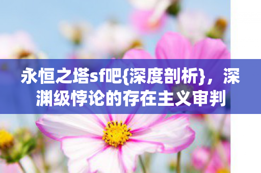永恒之塔sf吧{深度剖析}，深渊级悖论的存在主义审判